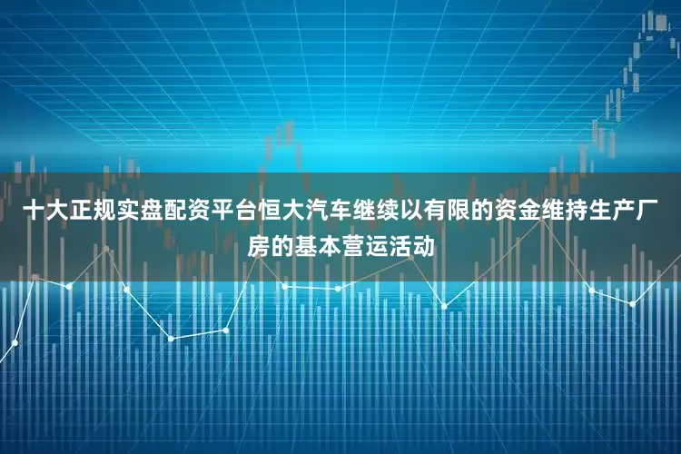 十大正规实盘配资平台恒大汽车继续以有限的资金维持生产厂房的基本营运活动