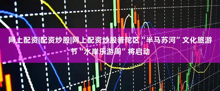 网上配资|配资炒股|网上配资炒股普陀区“半马苏河”文化旅游节“水岸乐游周”将启动