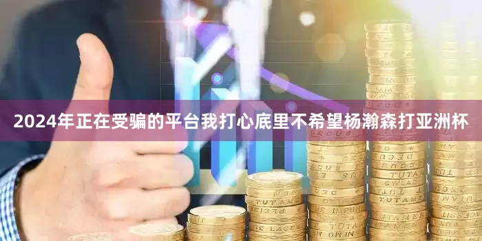 2024年正在受骗的平台我打心底里不希望杨瀚森打亚洲杯