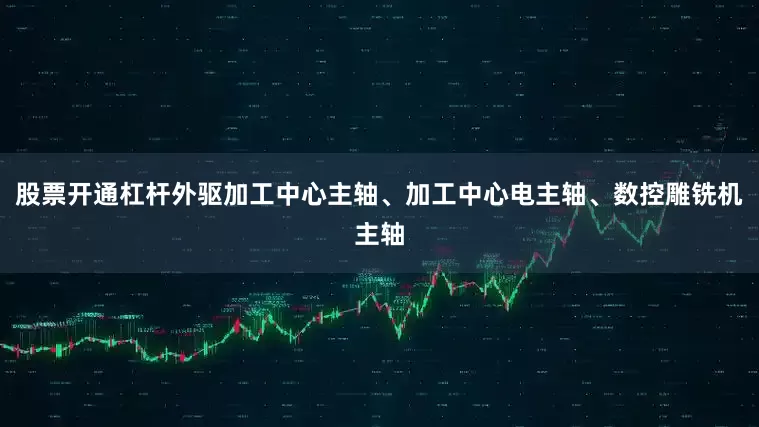 股票开通杠杆外驱加工中心主轴、加工中心电主轴、数控雕铣机主轴