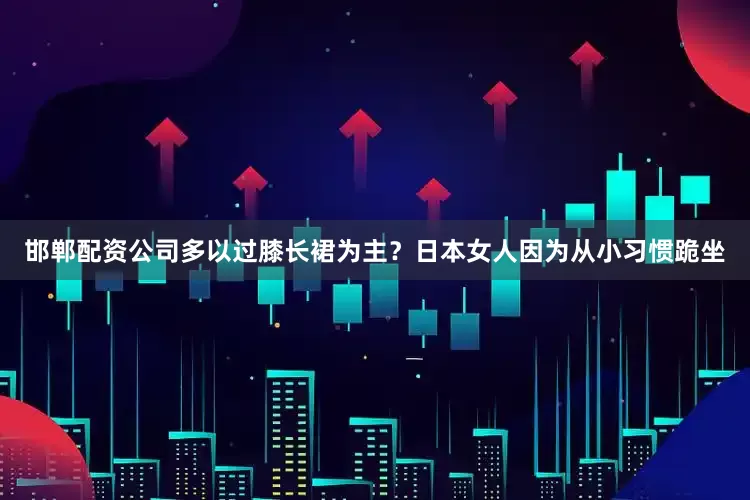 邯郸配资公司多以过膝长裙为主？日本女人因为从小习惯跪坐