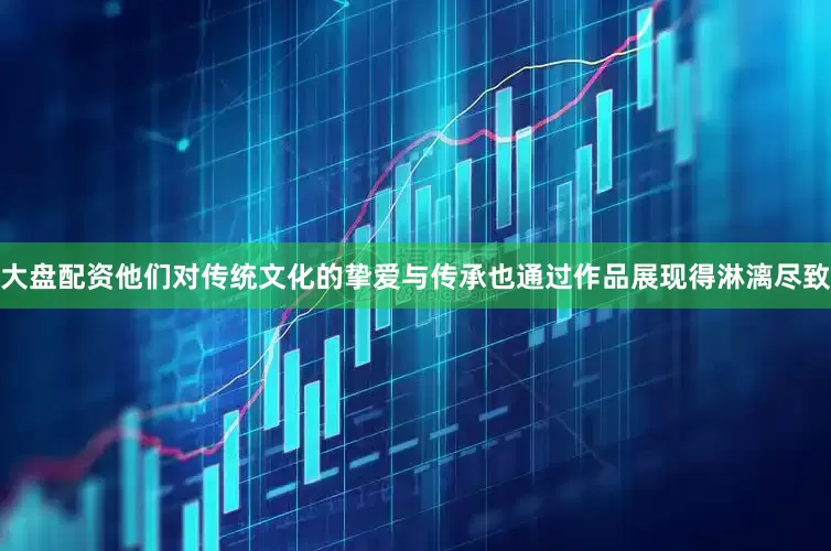 大盘配资他们对传统文化的挚爱与传承也通过作品展现得淋漓尽致