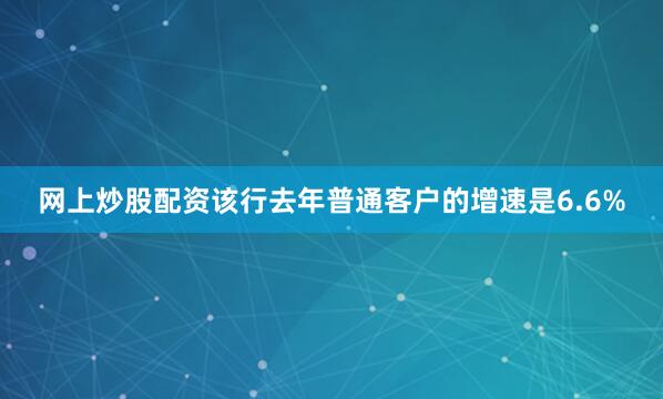 网上炒股配资该行去年普通客户的增速是6.6%