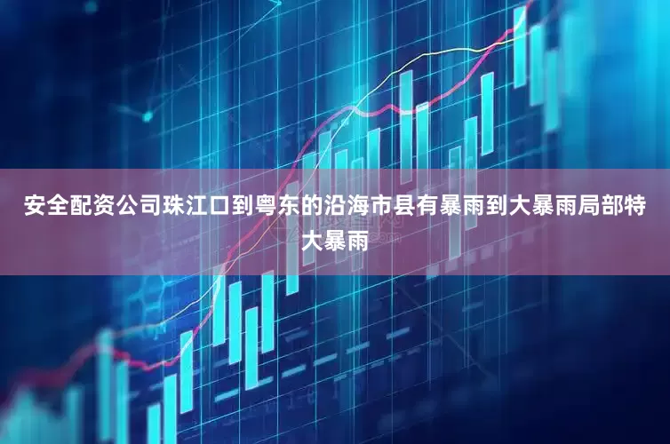 安全配资公司珠江口到粤东的沿海市县有暴雨到大暴雨局部特大暴雨